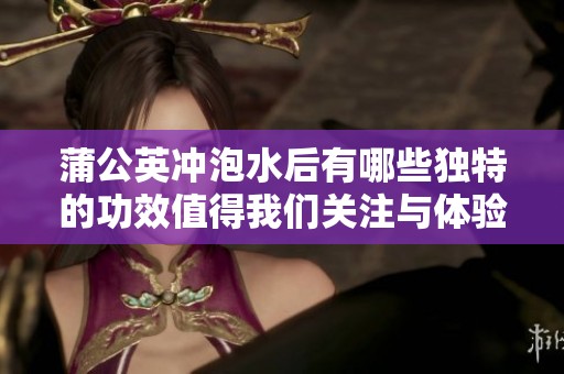 蒲公英冲泡水后有哪些独特的功效值得我们关注与体验呢