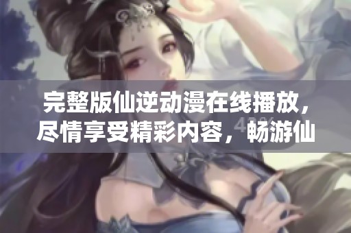 完整版仙逆动漫在线播放，尽情享受精彩内容，畅游仙境世界！
