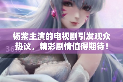杨紫主演的电视剧引发观众热议，精彩剧情值得期待！