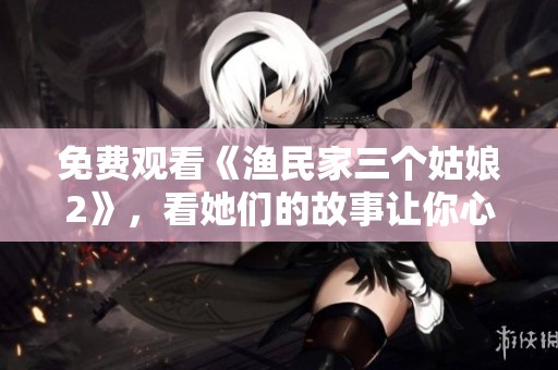 免费观看《渔民家三个姑娘2》，看她们的故事让你心动不已！