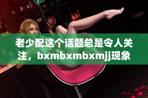 老少配这个话题总是令人关注，bxmbxmbxmjj现象引发了大家热议与思考。