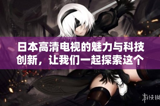 日本高清电视的魅力与科技创新，让我们一起探索这个引人注目的领域