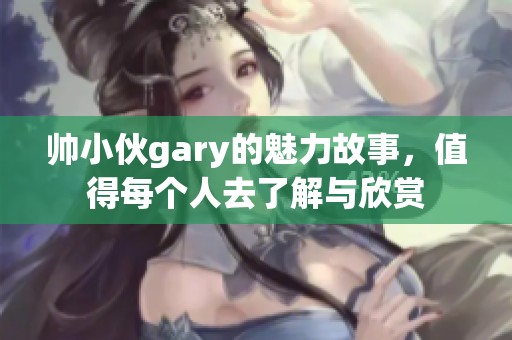 帅小伙gary的魅力故事，值得每个人去了解与欣赏