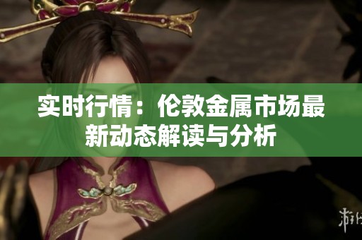 实时行情：伦敦金属市场最新动态解读与分析
