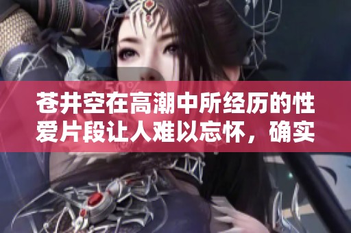 苍井空在高潮中所经历的性爱片段让人难以忘怀，确实引人入胜。
