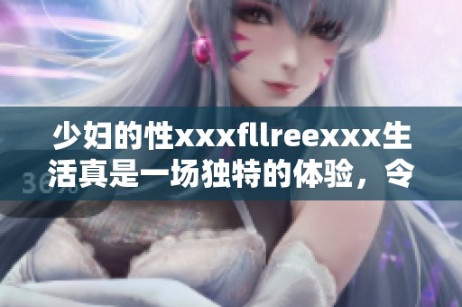 少妇的性xxxfllreexxx生活真是一场独特的体验，令人难以忘怀的瞬间。
