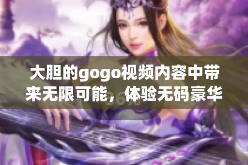大胆的gogo视频内容中带来无限可能，体验**豪华刺激的全新视觉盛宴