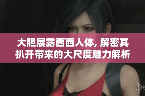 大胆展露西西人体, 解密其扒开带来的大尺度魅力解析