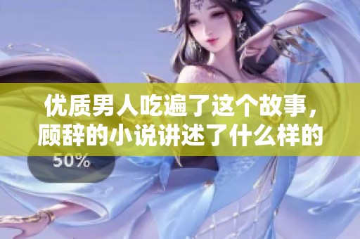 优质男人吃遍了这个故事，顾辞的小说讲述了什么样的情感经历