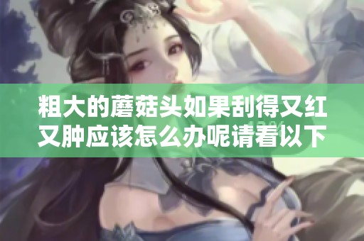 粗大的蘑菇头如果刮得又红又肿应该怎么办呢请看以下解决方法