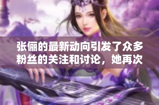 张俪的最新动向引发了众多粉丝的关注和讨论，她再次成为焦点人物。