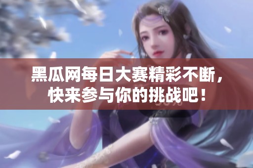 黑瓜网每日大赛精彩不断，快来参与你的挑战吧！