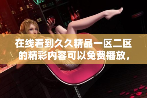 在线看到**精品一区二区的精彩内容可以免费播放，快来体验吧！