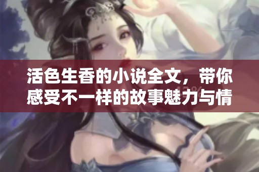 活色生香的小说全文，带你感受不一样的故事魅力与情感冲击