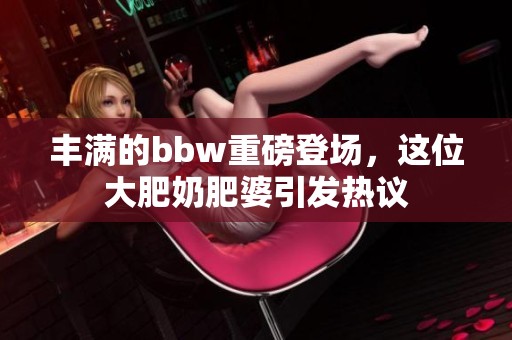 丰满的bbw重磅登场，这位大肥奶肥婆引发热议