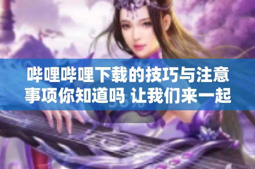 哔哩哔哩下载的技巧与注意事项你知道吗 让我们来一起了解一下吧