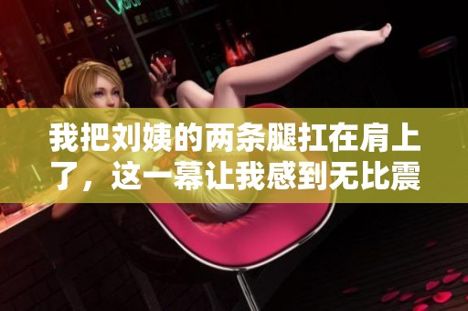 我把刘姨的两条腿扛在肩上了，这一幕让我感到无比震撼