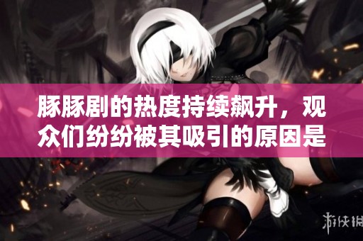 豚豚剧的热度持续飙升，观众们纷纷被其吸引的原因是什么呢？