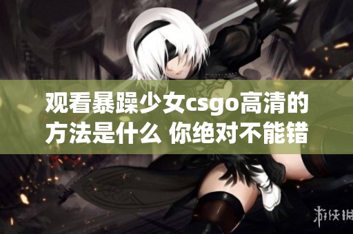 观看暴躁少女csgo高清的方法是什么 你绝对不能错过的精彩内容！