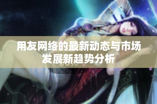 用友网络的最新动态与市场发展新趋势分析