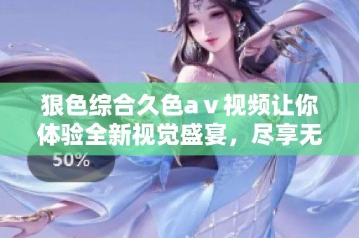 狠***久色aⅴ视频让你体验全新视觉盛宴，尽享无限欢愉与刺激感受