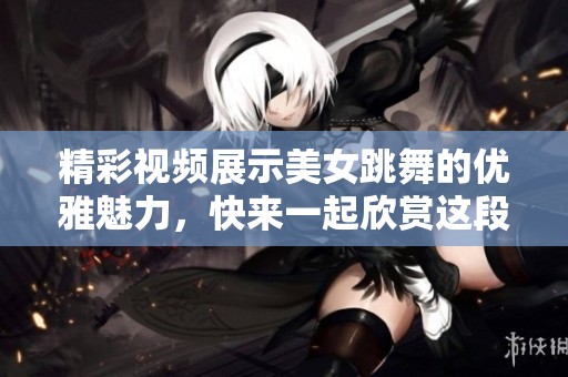 精彩视频展示美女跳舞的优雅魅力，快来一起欣赏这段舞动时光吧！