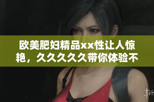 欧美肥妇精品xx性让人惊艳，****久带你体验不一样的视觉享受