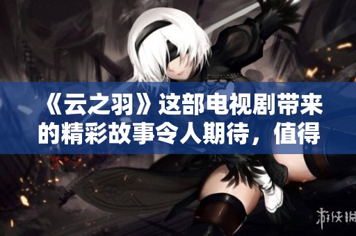 《云之羽》这部电视剧带来的精彩故事令人期待，值得一看！