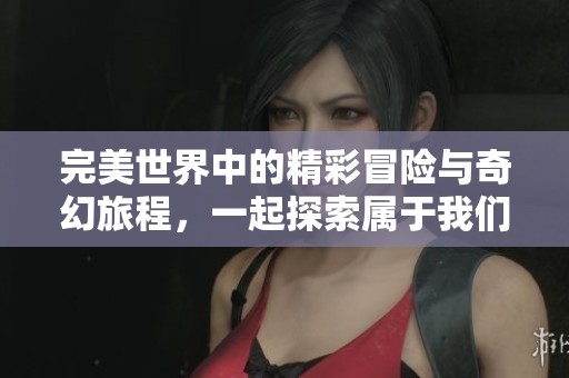 完美世界中的精彩冒险与奇幻旅程，一起探索属于我们的完美世界吧