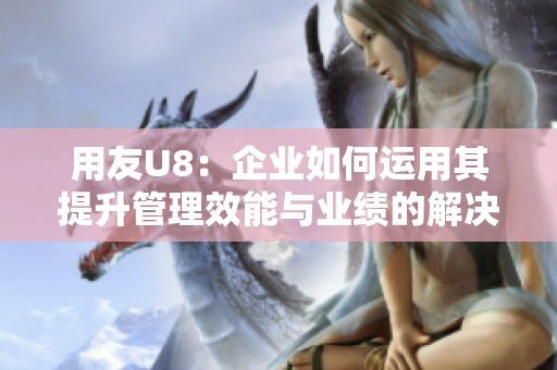 用友U8：企业如何运用其提升管理效能与业绩的解决方案