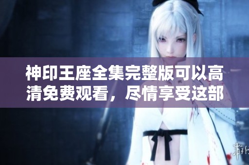 神印王座全集完整版可以高清免费观看，尽情享受这部精彩作品！