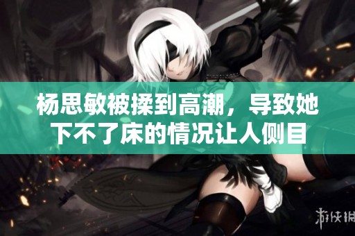 杨思敏被揉到高潮，导致她下不了床的情况让人侧目