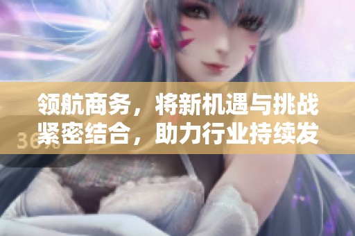 领航商务，将新机遇与挑战紧密结合，助力行业持续发展与创新