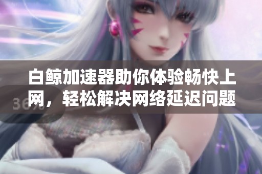 白鲸加速器助你体验畅快上网，轻松解决网络延迟问题