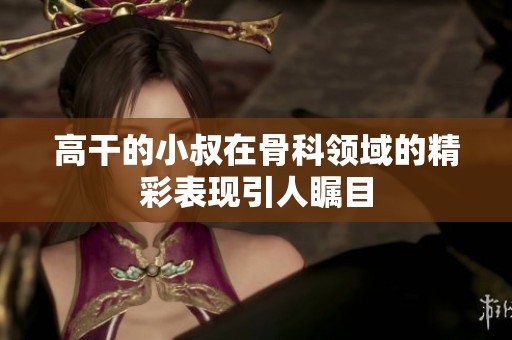 高干的小叔在骨科领域的精彩表现引人瞩目