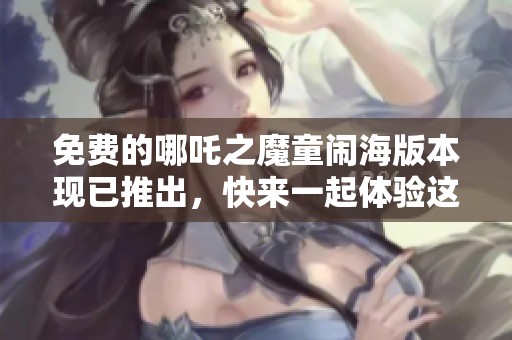免费的哪吒之魔童闹海版本现已推出，快来一起体验这款精彩作品！