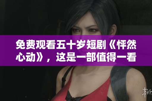 免费观看五十岁短剧《怦然心动》，这是一部值得一看的精彩作品