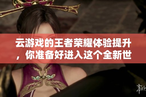 云游戏的王者荣耀体验提升，你准备好进入这个全新世界了吗
