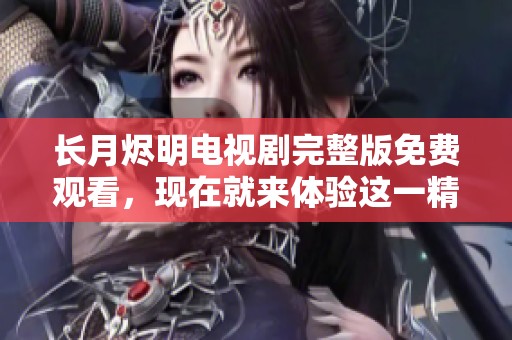 长月烬明电视剧完整版免费观看，现在就来体验这一精彩剧集的全部内容吧