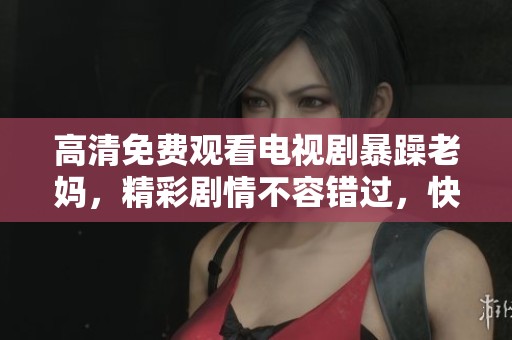 高清免费观看电视剧暴躁老妈，精彩剧情不容错过，快来一起追剧吧！