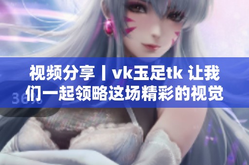 视频分享丨vk玉足tk 让我们一起领略这场精彩的视觉盛宴