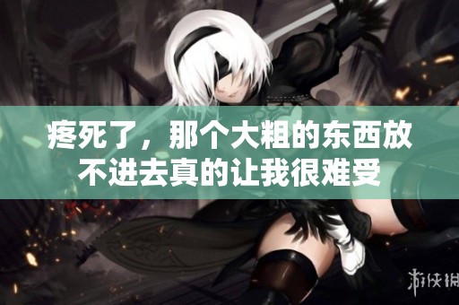 疼死了，那个大粗的东西放不进去真的让我很难受
