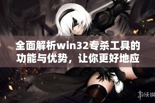 全面解析win32专杀工具的功能与优势，让你更好地应对安全威胁