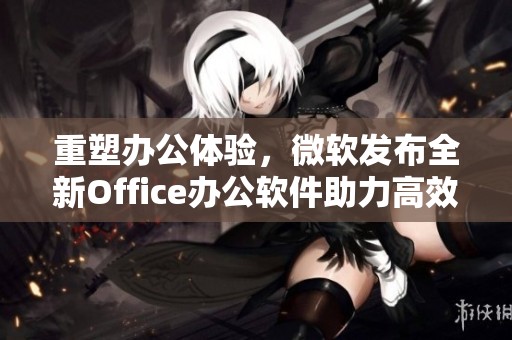 重塑办公体验，微软发布全新Office办公软件助力高效工作