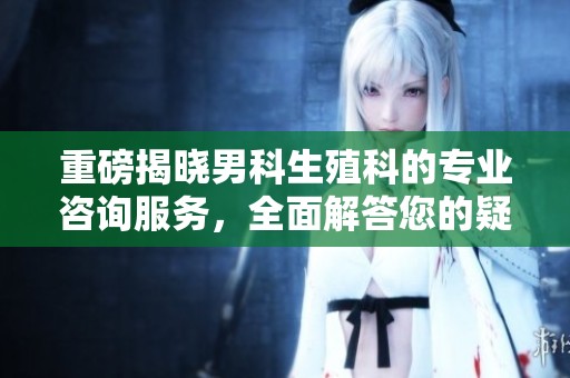 重磅揭晓男科生殖科的专业咨询服务，全面解答您的疑问与需求