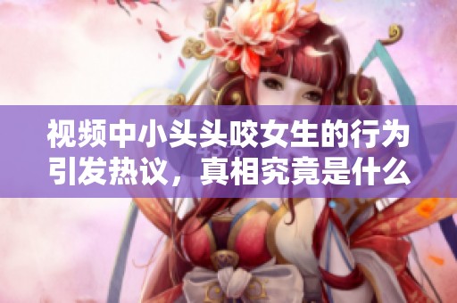 视频中小头头咬女生的行为引发热议，真相究竟是什么呢