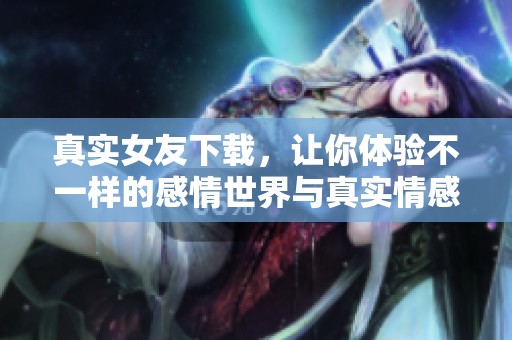 真实女友下载，让你体验不一样的感情世界与真实情感互动