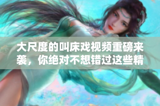 大尺度的叫床戏视频重磅来袭，你绝对不想错过这些精彩性爱画面