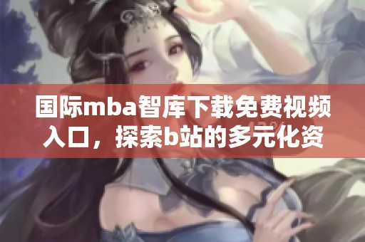 国际mba智库下载免费视频入口，探索b站的多元化资源与学习方式