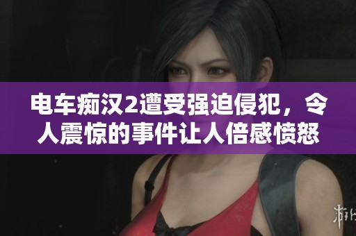 电车痴汉2遭受强迫侵犯，令人震惊的事件让人倍感愤怒与无奈